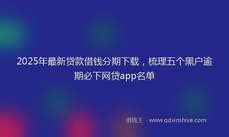 2025年最新贷款借钱分期下载，梳理五个黑户逾期必下网贷app名单