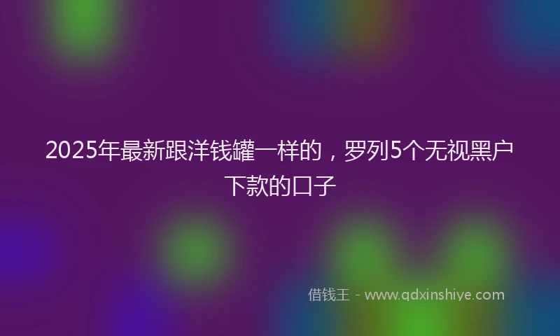 2025年最新跟洋钱罐一样的，罗列5个无视黑户下款的口子