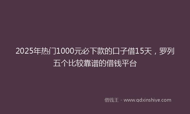 2025年热门1000元必下款的口子借15天，罗列五个比较靠谱的借钱平台