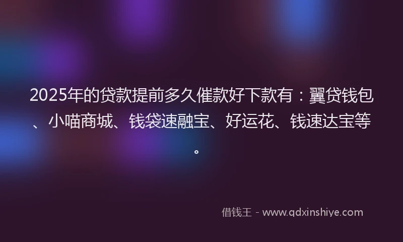 2025年的贷款提前多久催款好下款有：翼贷钱包、小喵商城、钱袋速融宝、好运花、钱速达宝等。