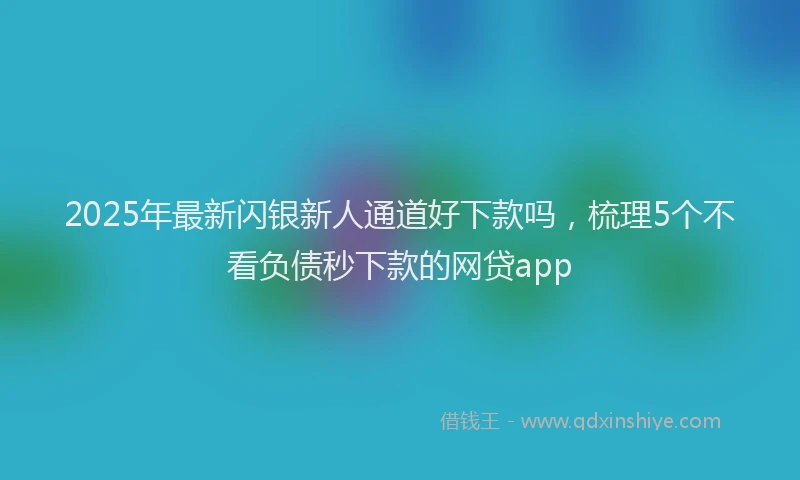 2025年最新闪银新人通道好下款吗，梳理5个不看负债秒下款的网贷app