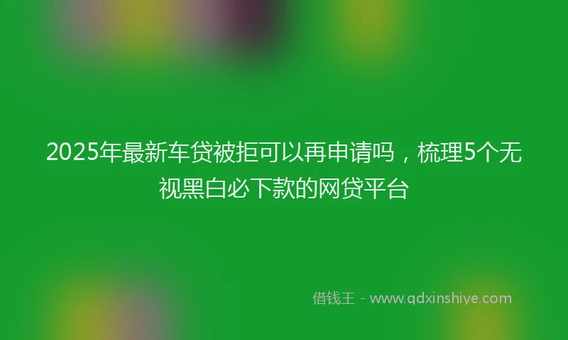 2025年最新车贷被拒可以再申请吗，梳理5个无视黑白必下款的网贷平台