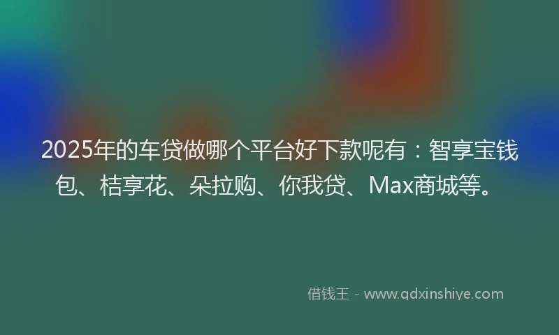 2025年的车贷做哪个平台好下款呢有：智享宝钱包、桔享花、朵拉购、你我贷、Max商城等。