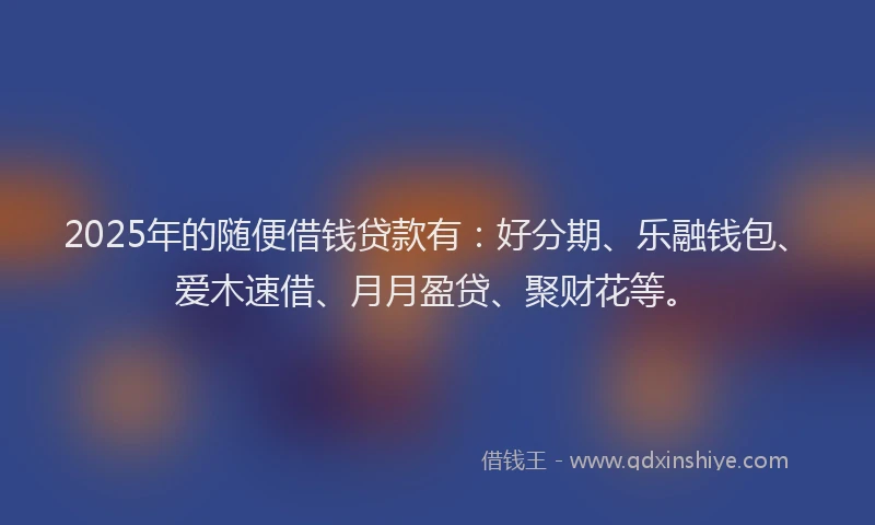 2025年的随便借钱贷款有：好分期、乐融钱包、爱木速借、月月盈贷、聚财花等。