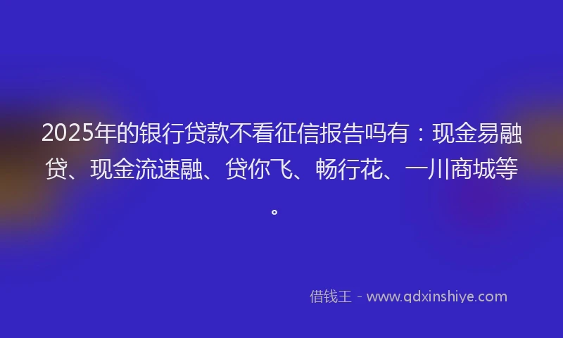 2025年的银行贷款不看征信报告吗有：现金易融贷、现金流速融、贷你飞、畅行花、一川商城等。