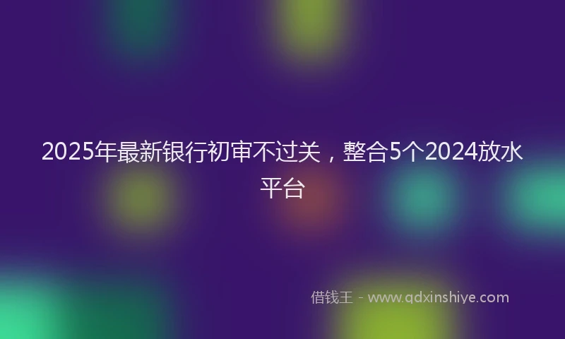 2025年最新银行初审不过关，整合5个2024放水平台