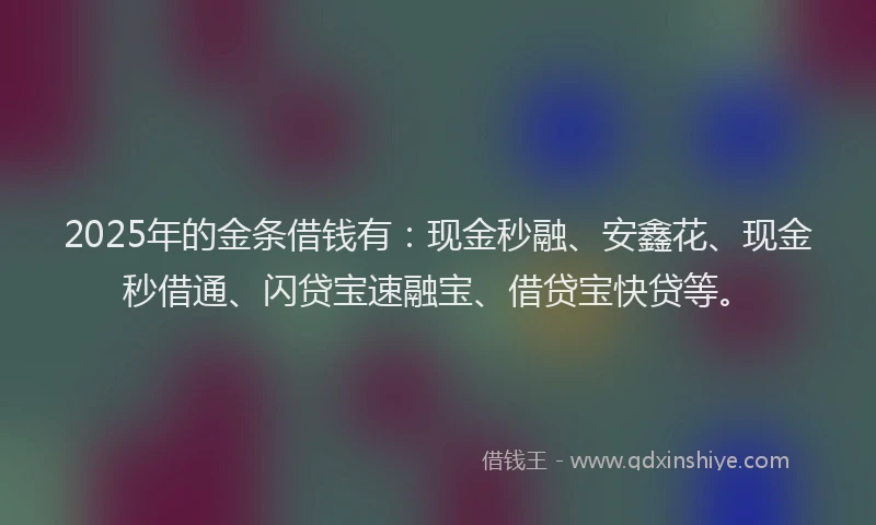 2025年的金条借钱有：现金秒融、安鑫花、现金秒借通、闪贷宝速融宝、借贷宝快贷等。