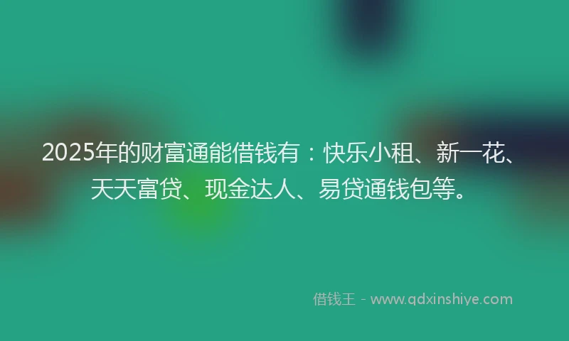 2025年的财富通能借钱有：快乐小租、新一花、天天富贷、现金达人、易贷通钱包等。