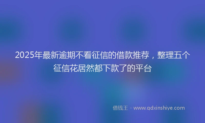 2025年最新逾期不看征信的借款推荐，整理五个征信花居然都下款了的平台