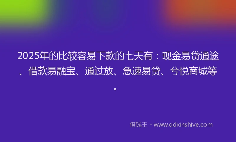 2025年的比较容易下款的七天有：现金易贷通途、借款易融宝、通过放、急速易贷、兮悦商城等。