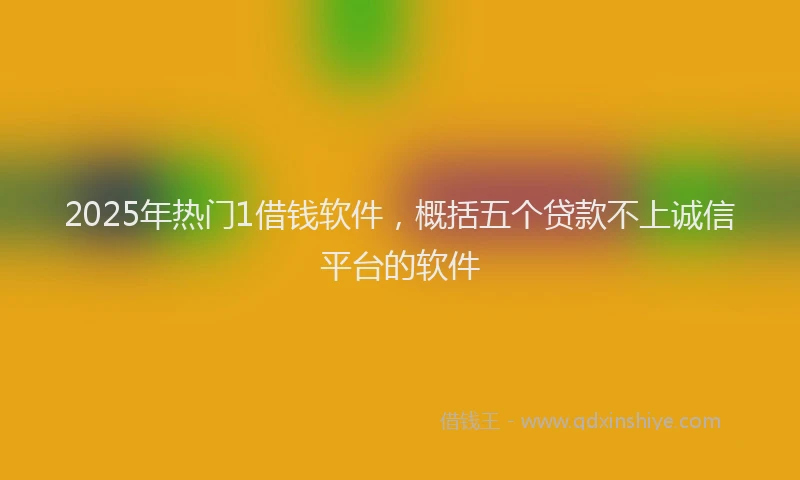 2025年热门1借钱软件，概括五个贷款不上诚信平台的软件