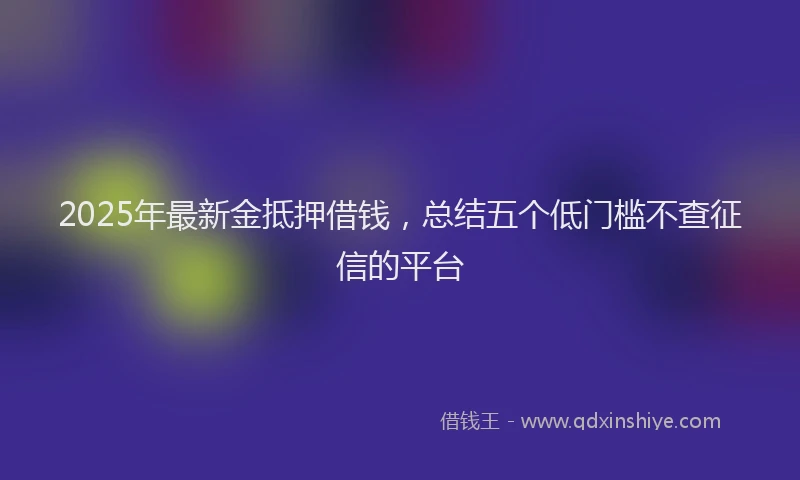 2025年最新金抵押借钱，总结五个低门槛不查征信的平台