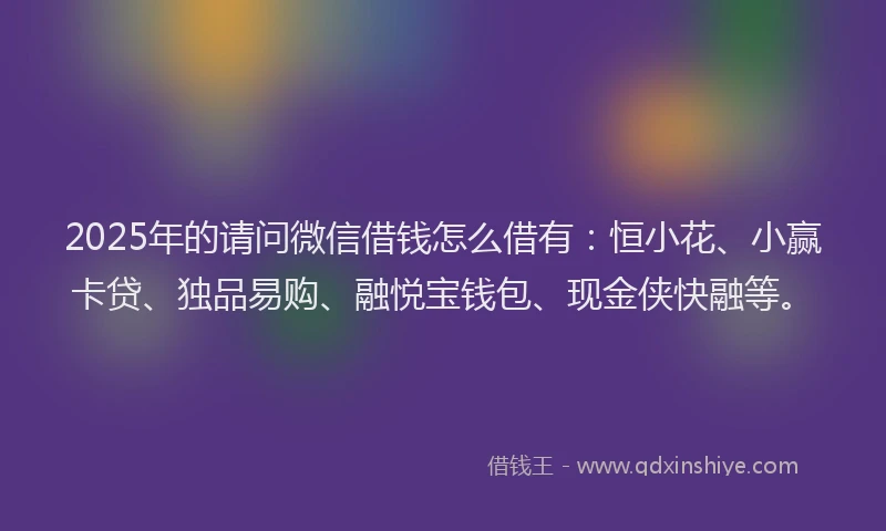 2025年的请问微信借钱怎么借有：恒小花、小赢卡贷、独品易购、融悦宝钱包、现金侠快融等。