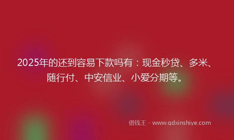 2025年的还到容易下款吗有：现金秒贷、多米、随行付、中安信业、小爱分期等。