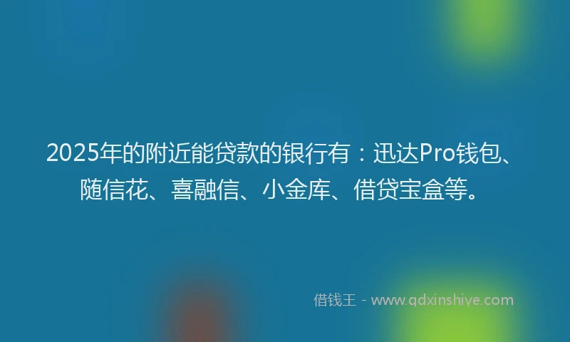 2025年的附近能贷款的银行有：迅达Pro钱包、随信花、喜融信、小金库、借贷宝盒等。