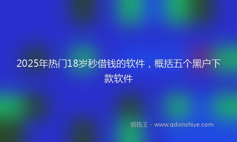 2025年热门18岁秒借钱的软件，概括五个黑户下款软件