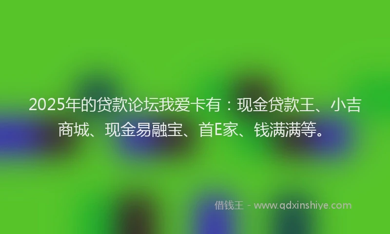 2025年的贷款论坛我爱卡有：现金贷款王、小吉商城、现金易融宝、首E家、钱满满等。