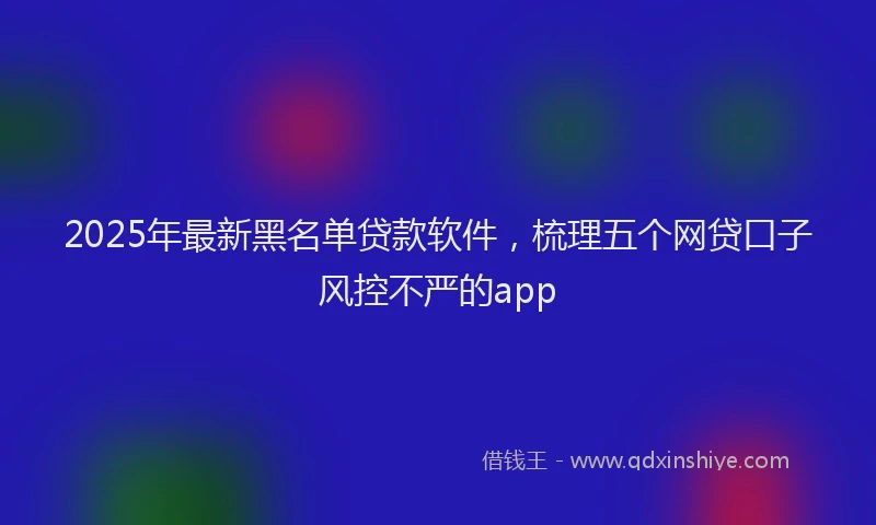 2025年最新黑名单贷款软件，梳理五个网贷口子风控不严的app