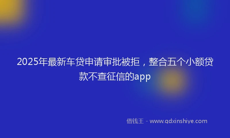 2025年最新车贷申请审批被拒，整合五个小额贷款不查征信的app