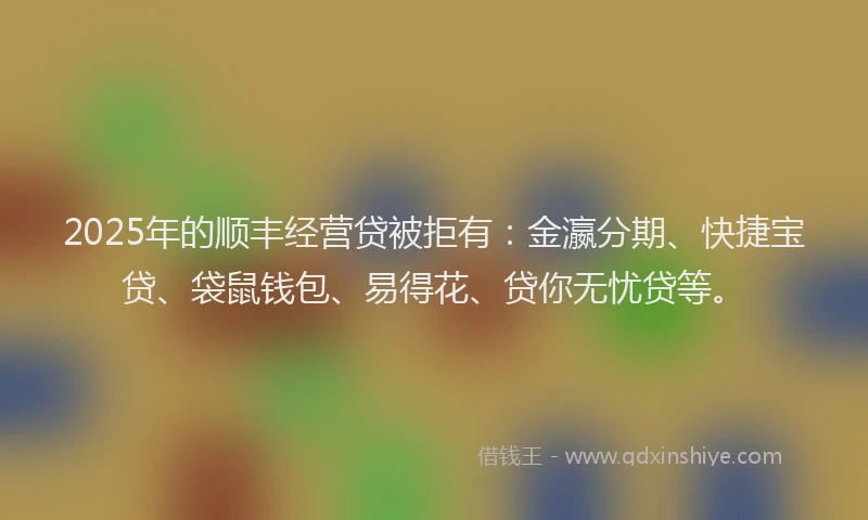 2025年的顺丰经营贷被拒有：金瀛分期、快捷宝贷、袋鼠钱包、易得花、贷你无忧贷等。