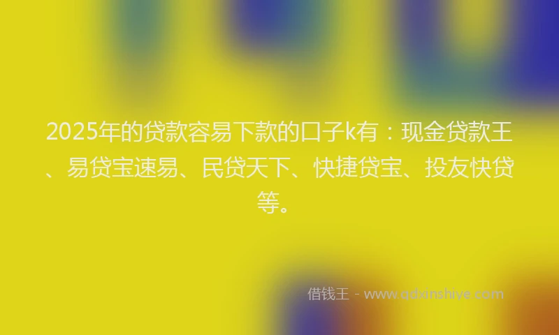 2025年的贷款容易下款的口子k有：现金贷款王、易贷宝速易、民贷天下、快捷贷宝、投友快贷等。
