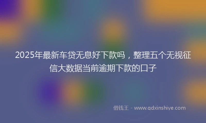 2025年最新车贷无息好下款吗，整理五个无视征信大数据当前逾期下款的口子