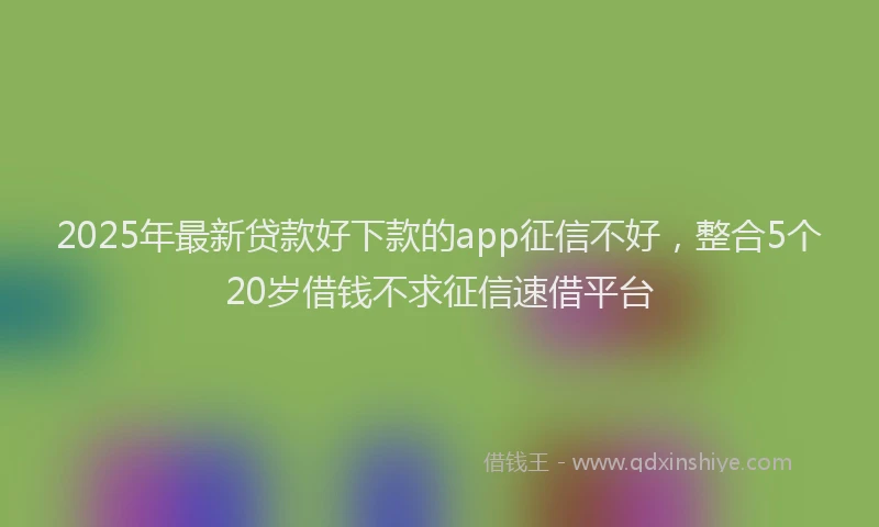 2025年最新贷款好下款的app征信不好，整合5个20岁借钱不求征信速借平台