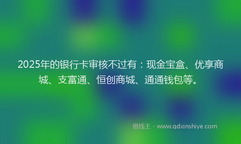 2025年的银行卡审核不过有：现金宝盒、优享商城、支富通、恒创商城、通通钱包等。