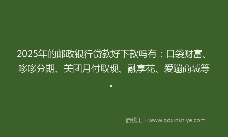 2025年的邮政银行贷款好下款吗有：口袋财富、哆哆分期、美团月付取现、融享花、爱蹦商城等。