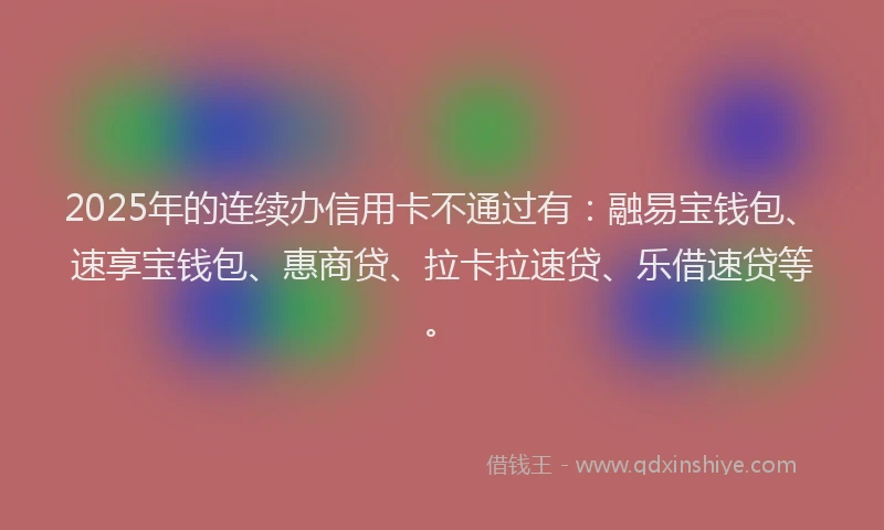 2025年的连续办信用卡不通过有：融易宝钱包、速享宝钱包、惠商贷、拉卡拉速贷、乐借速贷等。