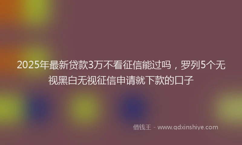 2025年最新贷款3万不看征信能过吗，罗列5个无视黑白无视征信申请就下款的口子