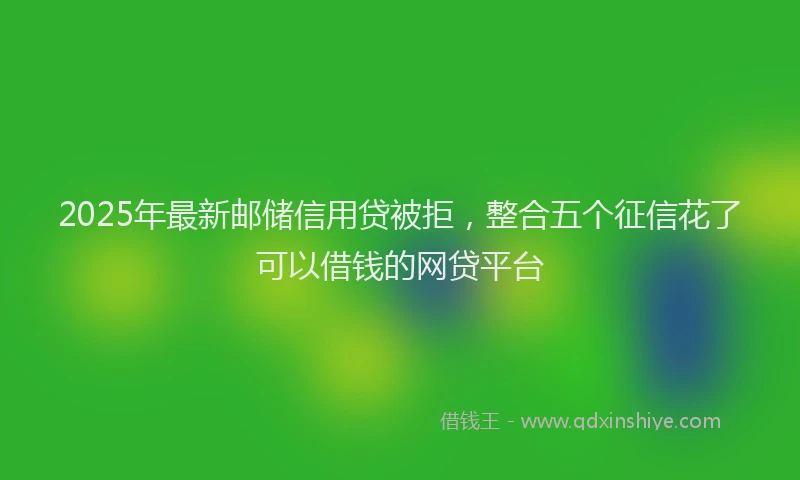 2025年最新邮储信用贷被拒，整合五个征信花了可以借钱的网贷平台