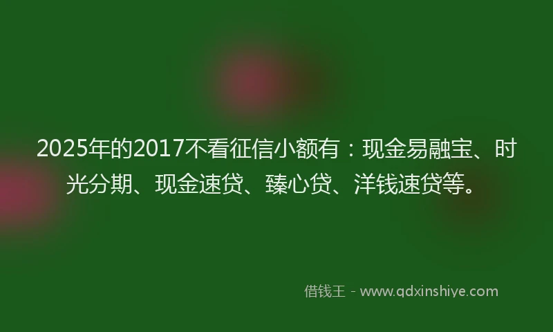 2025年的2017不看征信小额有：现金易融宝、时光分期、现金速贷、臻心贷、洋钱速贷等。