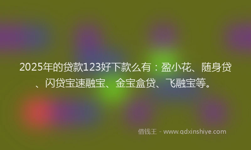2025年的贷款123好下款么有：盈小花、随身贷、闪贷宝速融宝、金宝盒贷、飞融宝等。