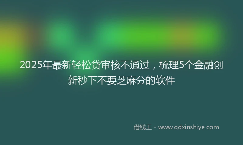 2025年最新轻松贷审核不通过，梳理5个金融创新秒下不要芝麻分的软件