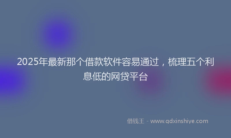 2025年最新那个借款软件容易通过，梳理五个利息低的网贷平台