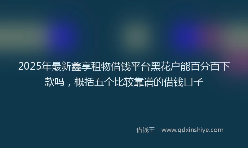 2025年最新鑫享租物借钱平台黑花户能百分百下款吗，概括五个比较靠谱的借钱口子