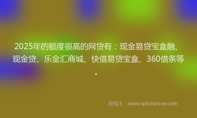 2025年的额度很高的网贷有：现金易贷宝盒融、现金贷、乐金汇商城、快借易贷宝盒、360借条等。