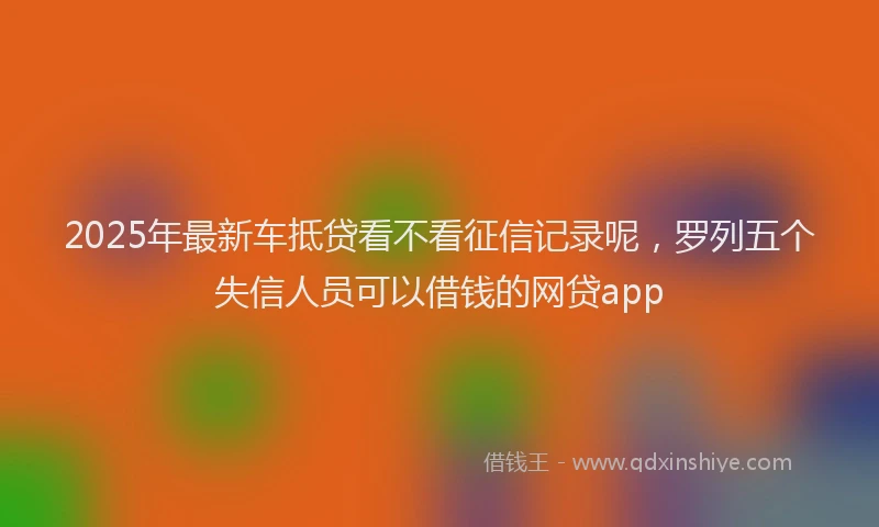 2025年最新车抵贷看不看征信记录呢，罗列五个失信人员可以借钱的网贷app
