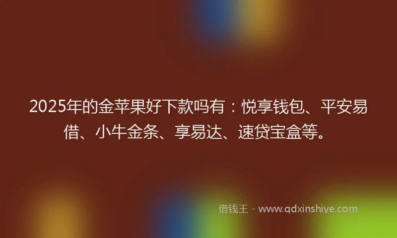 2025年的金苹果好下款吗有：悦享钱包、平安易借、小牛金条、享易达、速贷宝盒等。