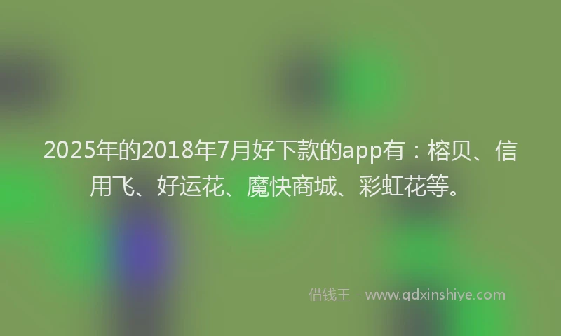 2025年的2018年7月好下款的app有：榕贝、信用飞、好运花、魔快商城、彩虹花等。
