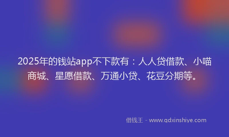 2025年的钱站app不下款有：人人贷借款、小喵商城、星愿借款、万通小贷、花豆分期等。