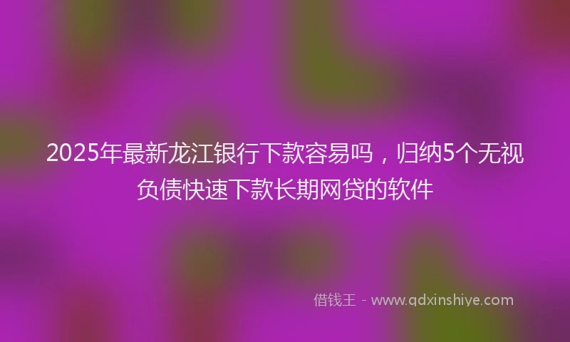 2025年最新龙江银行下款容易吗，归纳5个无视负债快速下款长期网贷的软件