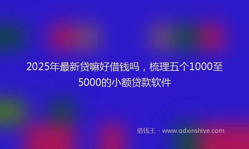 2025年最新贷嘛好借钱吗，梳理五个1000至5000的小额贷款软件