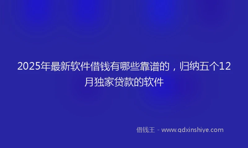 2025年最新软件借钱有哪些靠谱的，归纳五个12月独家贷款的软件