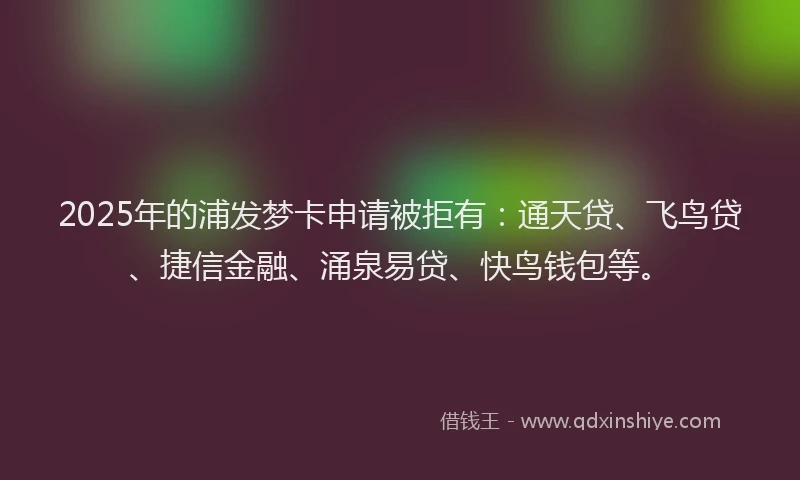 2025年的浦发梦卡申请被拒有：通天贷、飞鸟贷、捷信金融、涌泉易贷、快鸟钱包等。