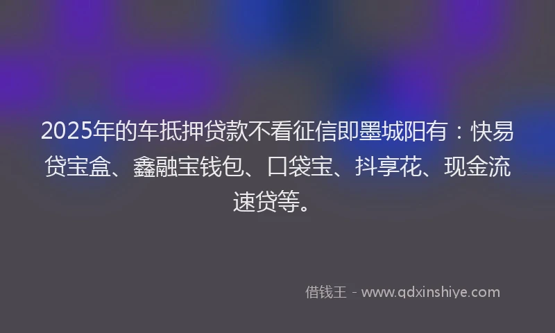 2025年的车抵押贷款不看征信即墨城阳有：快易贷宝盒、鑫融宝钱包、口袋宝、抖享花、现金流速贷等。