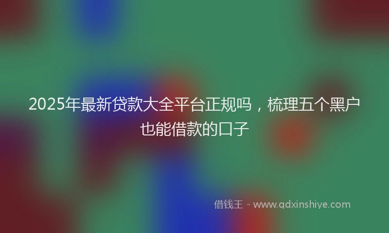 2025年最新贷款大全平台正规吗，梳理五个黑户也能借款的口子
