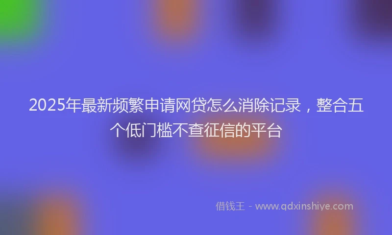 2025年最新频繁申请网贷怎么消除记录，整合五个低门槛不查征信的平台