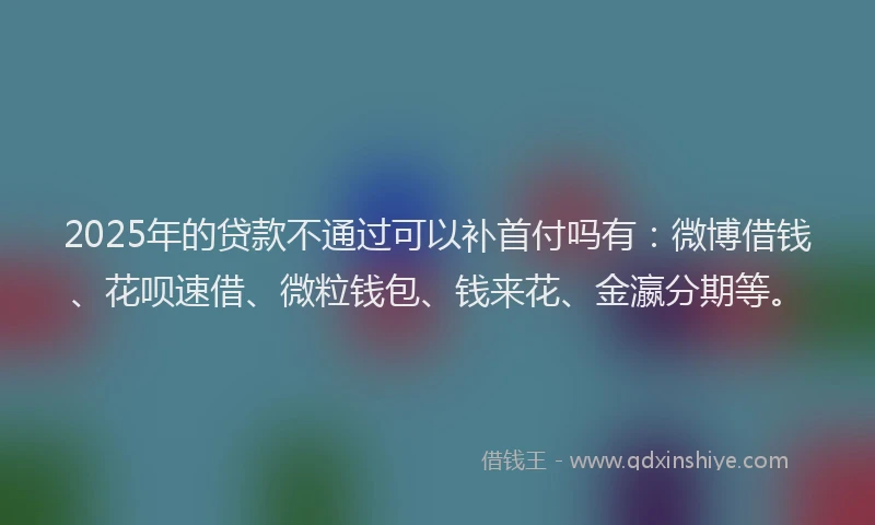 2025年的贷款不通过可以补首付吗有：微博借钱、花呗速借、微粒钱包、钱来花、金瀛分期等。